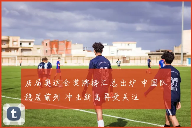 历届奥运会奖牌榜汇总出炉 中国队稳居前列 冲击新高再受关注