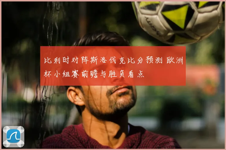 比利时对阵斯洛伐克比分预测 欧洲杯小组赛前瞻与胜负看点