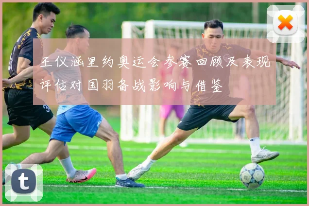 王仪涵里约奥运会参赛回顾及表现评估对国羽备战影响与借鉴