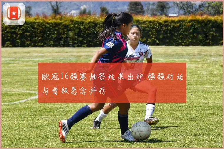 欧冠16强赛抽签结果出炉 强强对话与晋级悬念并存