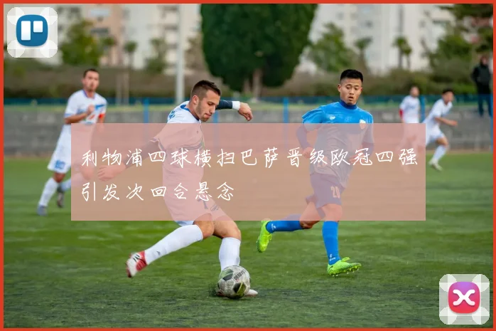 利物浦四球横扫巴萨晋级欧冠四强引发次回合悬念