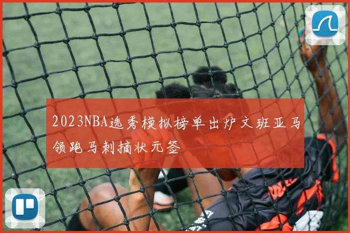 2023NBA选秀模拟榜单出炉文班亚马领跑马刺摘状元签