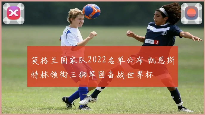 英格兰国家队2022名单公布 凯恩斯特林领衔三狮军团备战世界杯
