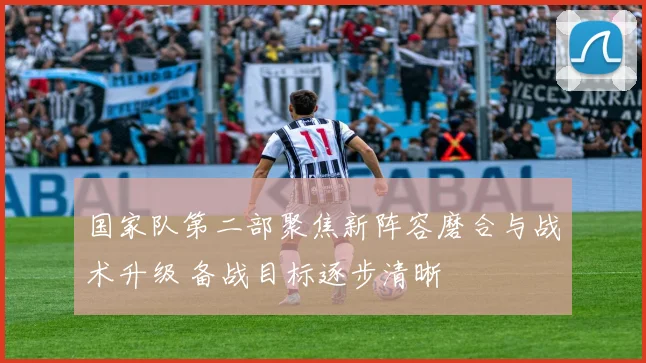 国家队第二部聚焦新阵容磨合与战术升级 备战目标逐步清晰