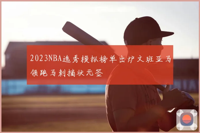 2023NBA选秀模拟榜单出炉文班亚马领跑马刺摘状元签