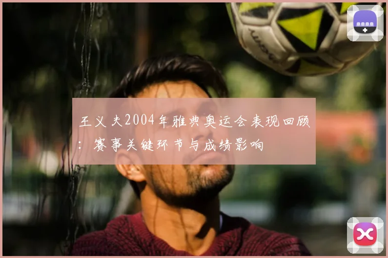 王义夫2004年雅典奥运会表现回顾：赛事关键环节与成绩影响