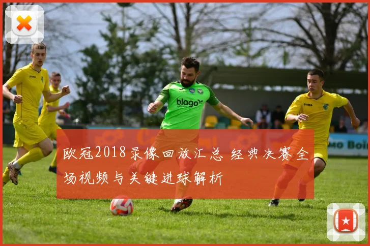 欧冠2018录像回放汇总 经典决赛全场视频与关键进球解析