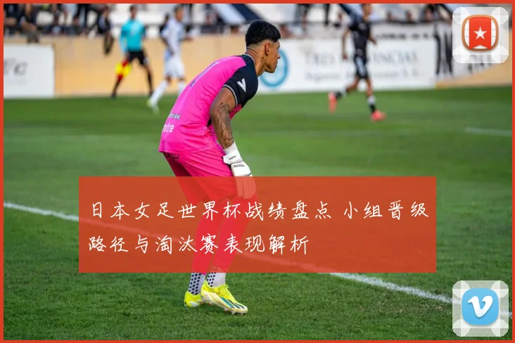 日本女足世界杯战绩盘点 小组晋级路径与淘汰赛表现解析