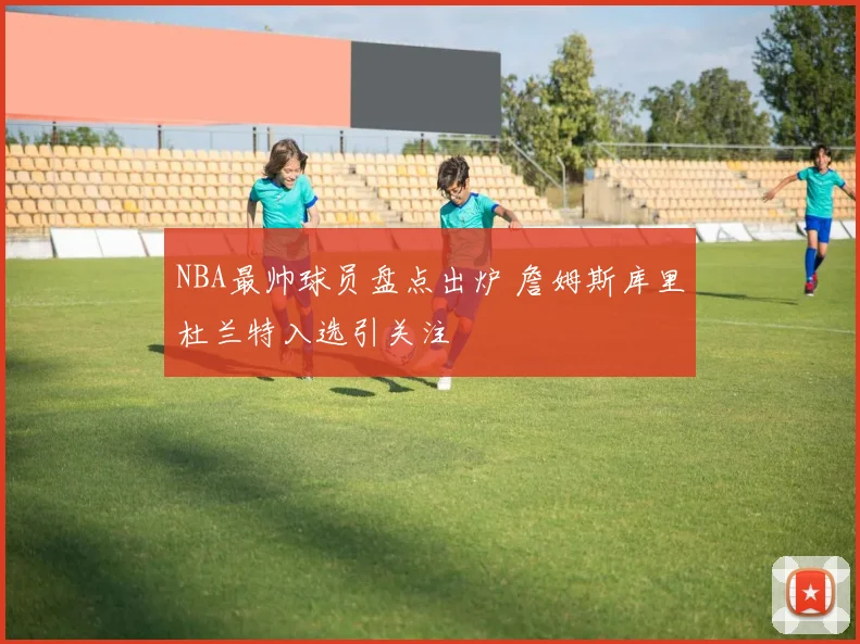 NBA最帅球员盘点出炉 詹姆斯库里杜兰特入选引关注