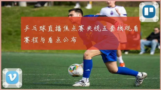 乒乓球直播焦点赛央视五套线观看赛程与看点公布