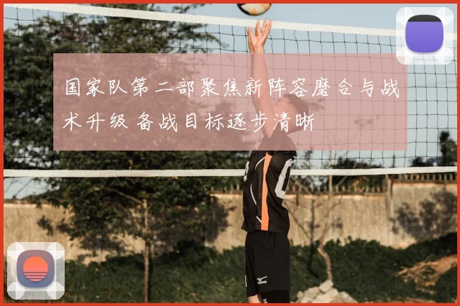 国家队第二部聚焦新阵容磨合与战术升级 备战目标逐步清晰