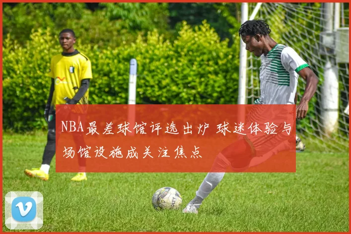 NBA最差球馆评选出炉 球迷体验与场馆设施成关注焦点