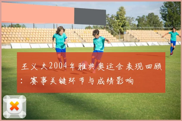 王义夫2004年雅典奥运会表现回顾：赛事关键环节与成绩影响