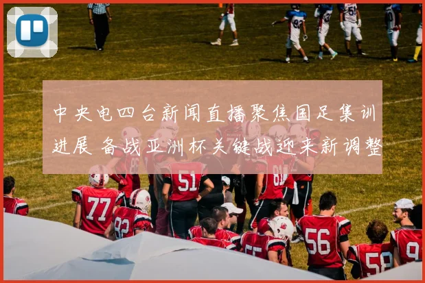 中央电四台新闻直播聚焦国足集训进展 备战亚洲杯关键战迎来新调整