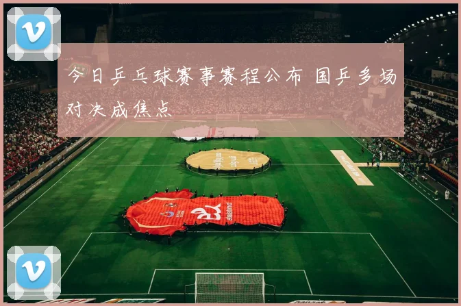 今日乒乓球赛事赛程公布 国乒多场对决成焦点