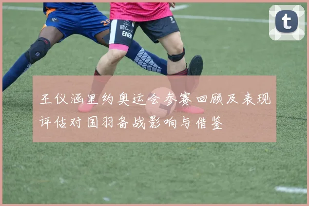 王仪涵里约奥运会参赛回顾及表现评估对国羽备战影响与借鉴