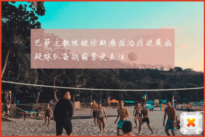 巴萨主教练被诊断癌症治疗进展成疑球队备战前景受关注