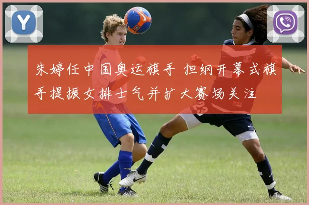 朱婷任中国奥运旗手 担纲开幕式旗手提振女排士气并扩大赛场关注