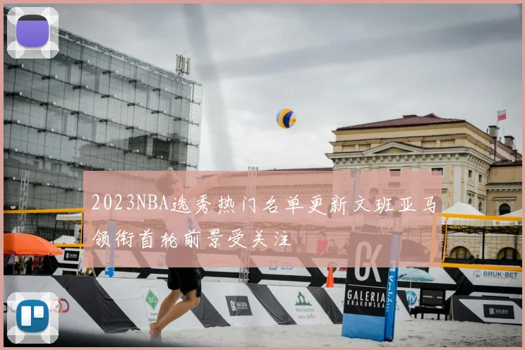 2023NBA选秀热门名单更新文班亚马领衔首轮前景受关注