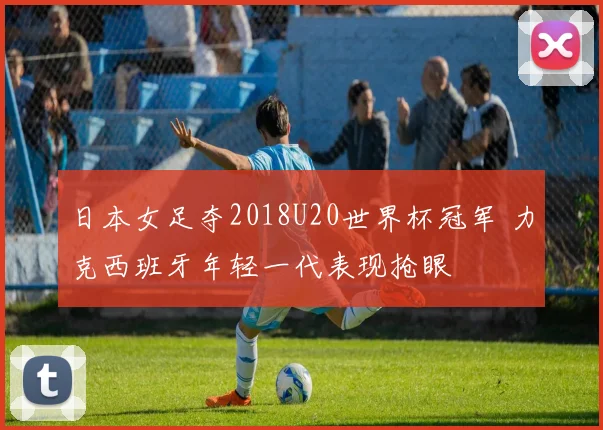 日本女足夺2018U20世界杯冠军 力克西班牙年轻一代表现抢眼
