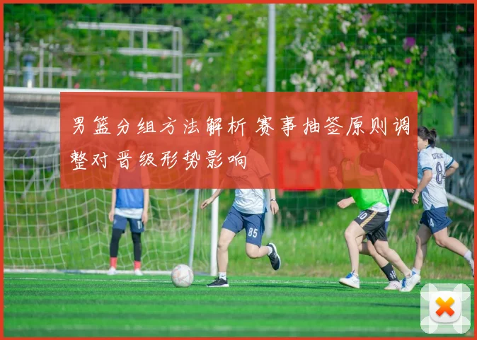 男篮分组方法解析 赛事抽签原则调整对晋级形势影响