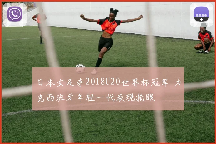 日本女足夺2018U20世界杯冠军 力克西班牙年轻一代表现抢眼