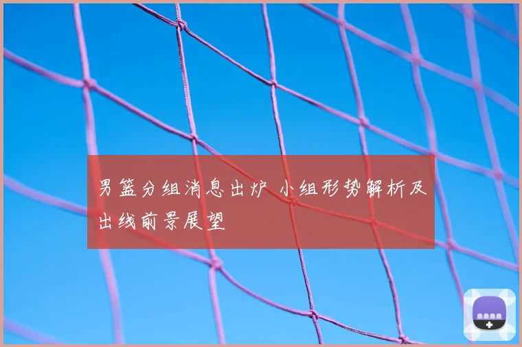 男篮分组消息出炉 小组形势解析及出线前景展望