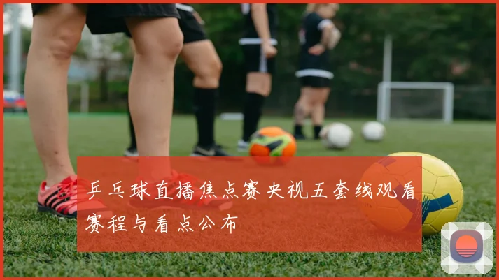 乒乓球直播焦点赛央视五套线观看赛程与看点公布