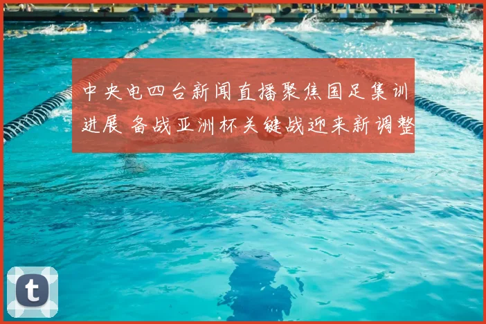 中央电四台新闻直播聚焦国足集训进展 备战亚洲杯关键战迎来新调整