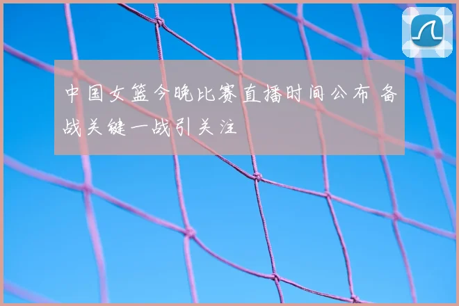 中国女篮今晚比赛直播时间公布 备战关键一战引关注