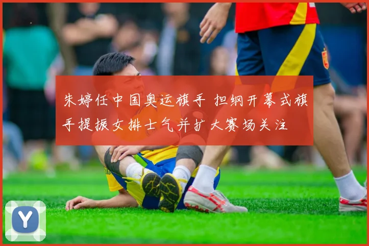 朱婷任中国奥运旗手 担纲开幕式旗手提振女排士气并扩大赛场关注