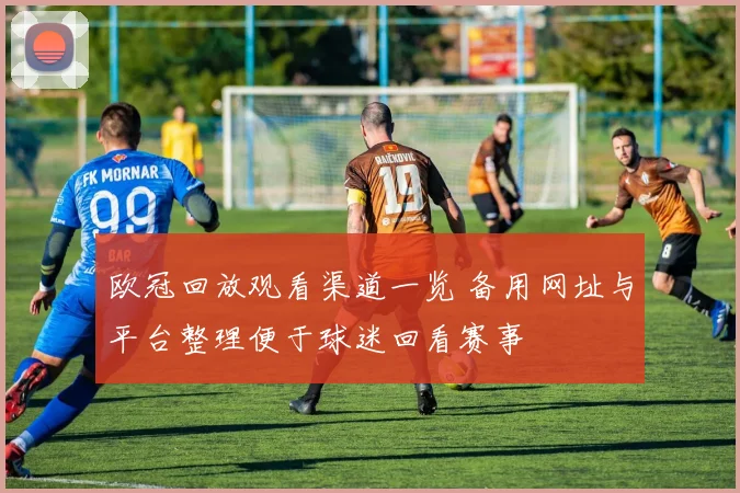 欧冠回放观看渠道一览 备用网址与平台整理便于球迷回看赛事